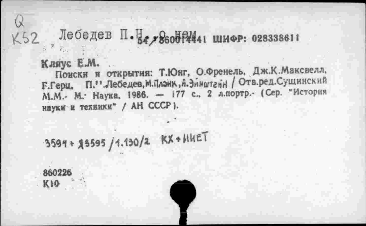 ﻿а
/Л 2 Лебедев П.^^^60^р^41 шифр: огвззввн
Кляус ЕЛ.	„ ., ..
Поиски и открытия: Т.Юнг, О.Френель, Дж.К.Максвелл, Г Герц. П.’^Лебедев.М.ПлэнМ.ЭйиштгчН / Отв.ред.Сушинский М.М.- М,- Наука. 1986. - 177 С.. 2 л.портр.- (Сер. 'История науки и техники* / АН СССР).
Ъ5<И » Д4595 /1.150/1 КХ*Ж<£Т
860226
КИ> '